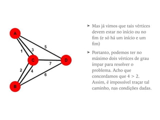 ➤ Mas já vimos que tais vértices
devem estar no início ou no
ﬁm (e só há um início e um
ﬁm)
➤ Portanto, podemos ter no
máximo dois vértices de grau
ímpar para resolver o
problema. Acho que
concordamos que 4 > 2.
Assim, é impossível traçar tal
caminho, nas condições dadas.
 