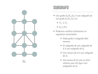 SUBGRAFO
➤ Um grafo G2(V2,E2) é um subgrafo de
um grafo G1(V1,E1) se:
➤ V2 ⊆ V1;
➤ E2 ⊆ E1.
➤ Podemos veriﬁcar facilmente os
seguintes enunciados:
➤ Todo grafo é subgrafo dele
mesmo.
➤ O subgrafo de um subgrafo de
G é um subgrafo de G.
➤ Um vértice de G é um subgrafo
de G.
➤ Um aresta de G com os dois
vértices que ele liga é um
subgrafos de G.
G1
 