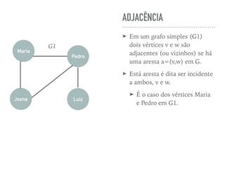 ADJACÊNCIA
➤ Em um grafo simples (G1)
dois vértices v e w são
adjacentes (ou vizinhos) se há
uma aresta a=(v,w) em G.
➤ Está aresta é dita ser incidente
a ambos, v e w.
➤ É o caso dos vértices Maria
e Pedro em G1.
Maria
Pedro
Joana Luiz
G1
 