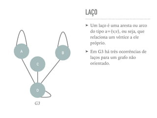 LAÇO
➤ Um laço é uma aresta ou arco
do tipo a=(v,v), ou seja, que
relaciona um vértice a ele
próprio.
➤ Em G3 há três ocorrências de
laços para um grafo não
orientado.C
A B
D
G3
 