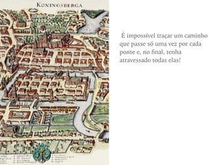 É impossível traçar um caminho
que passe só uma vez por cada
ponte e, no ﬁnal, tenha
atravessado todas elas!
 