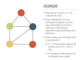 COLORAÇÃO
➤ Seja G(V,A) um grafo e C um
conjunto de cores.
➤ Uma coloração de G é uma
atribuição de alguma cor de C
para cada vértice de V, de tal
modo que a dois vértices
adjacentes sejam atribuídas cores
diferentes.
➤ Assim sendo, uma coloração de G
é uma função f:
➤ V → C tal que para cada par de
vértices (v,w) ∈ A → f(v) ≠
f(w).
➤ O exemplo ao lado mostra um
4-coloração para o grafo.
 