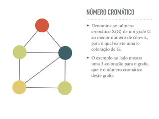 NÚMERO CROMÁTICO
➤ Denomina-se número
cromático X(G) de um grafo G
ao menor número de cores k,
para o qual existe uma k-
coloração de G.
➤ O exemplo ao lado mostra
uma 3-coloração para o grafo,
que é o número cromático
deste grafo.
 