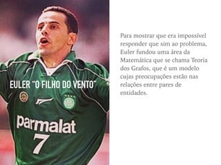 EULER “O FILHO DO VENTO”
Para mostrar que era impossível
responder que sim ao problema,
Euler fundou uma área da
Matemática que se chama Teoria
dos Grafos, que é um modelo
cujas preocupações estão nas
relações entre pares de
entidades.
 