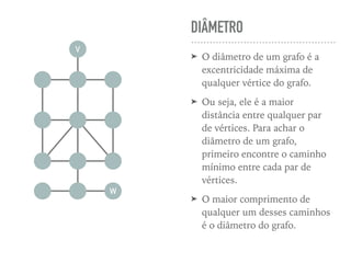 DIÂMETRO
➤ O diâmetro de um grafo é a
excentricidade máxima de
qualquer vértice do grafo.
➤ Ou seja, ele é a maior
distância entre qualquer par
de vértices. Para achar o
diâmetro de um grafo,
primeiro encontre o caminho
mínimo entre cada par de
vértices.
➤ O maior comprimento de
qualquer um desses caminhos
é o diâmetro do grafo.
V
W
 