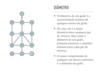 DIÂMETRO
➤ O diâmetro de um grafo é a
excentricidade máxima de
qualquer vértice do grafo.
➤ Ou seja, ele é a maior
distância entre qualquer par
de vértices. Para achar o
diâmetro de um grafo,
primeiro encontre o caminho
mínimo entre cada par de
vértices.
➤ O maior comprimento de
qualquer um desses caminhos
é o diâmetro do grafo.
V
W
 