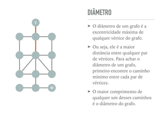 DIÂMETRO
➤ O diâmetro de um grafo é a
excentricidade máxima de
qualquer vértice do grafo.
➤ Ou seja, ele é a maior
distância entre qualquer par
de vértices. Para achar o
diâmetro de um grafo,
primeiro encontre o caminho
mínimo entre cada par de
vértices.
➤ O maior comprimento de
qualquer um desses caminhos
é o diâmetro do grafo.
V
W
 