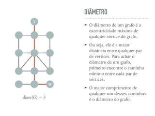 DIÂMETRO
➤ O diâmetro de um grafo é a
excentricidade máxima de
qualquer vértice do grafo.
➤ Ou seja, ele é a maior
distância entre qualquer par
de vértices. Para achar o
diâmetro de um grafo,
primeiro encontre o caminho
mínimo entre cada par de
vértices.
➤ O maior comprimento de
qualquer um desses caminhos
é o diâmetro do grafo.
V
W
diam(G) = 5
 