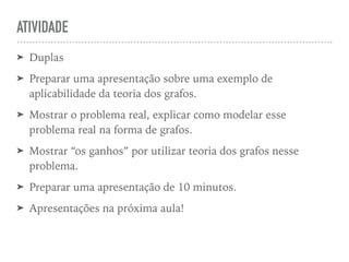ATIVIDADE
➤ Duplas
➤ Preparar uma apresentação sobre uma exemplo de
aplicabilidade da teoria dos grafos.
➤ Mostrar o problema real, explicar como modelar esse
problema real na forma de grafos.
➤ Mostrar “os ganhos” por utilizar teoria dos grafos nesse
problema.
➤ Preparar uma apresentação de 10 minutos.
➤ Apresentações na próxima aula!
 