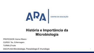 1
PROFESSOR: Karine Ribeiro
CURSO: Tec. Enfermagem
TURMA:27noite
DISCIPLINA:Microbiologia, Parasitologia E Imunologia
História e Importância da
Microbiologia
 