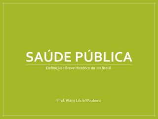 SAÚDE PÚBLICA
Definição e Breve Histórico da no Brasil.
Prof. Alana Lúcia Monteiro
 