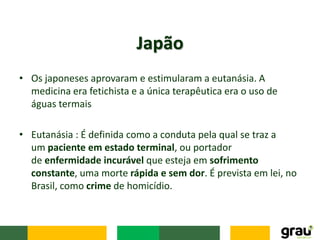 • Os japoneses aprovaram e estimularam a eutanásia. A
medicina era fetichista e a única terapêutica era o uso de
águas termais
• Eutanásia : É definida como a conduta pela qual se traz a
um paciente em estado terminal, ou portador
de enfermidade incurável que esteja em sofrimento
constante, uma morte rápida e sem dor. É prevista em lei, no
Brasil, como crime de homicídio.
Japão
 