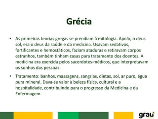 • As primeiras teorias gregas se prendiam à mitologia. Apolo, o deus
sol, era o deus da saúde e da medicina. Usavam sedativos,
fortificantes e hemostáticos, faziam ataduras e retiravam corpos
estranhos, também tinham casas para tratamento dos doentes. A
medicina era exercida pelos sacerdotes-médicos, que interpretavam
os sonhos das pessoas.
Grécia
• Tratamento: banhos, massagens, sangrias, dietas, sol, ar puro, água
pura mineral. Dava-se valor à beleza física, cultural e a
hospitalidade, contribuindo para o progresso da Medicina e da
Enfermagem.
 