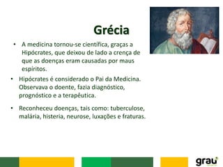 • A medicina tornou-se científica, graças a
Hipócrates, que deixou de lado a crença de
que as doenças eram causadas por maus
espíritos.
Grécia
• Reconheceu doenças, tais como: tuberculose,
malária, histeria, neurose, luxações e fraturas.
• Hipócrates é considerado o Pai da Medicina.
Observava o doente, fazia diagnóstico,
prognóstico e a terapêutica.
 