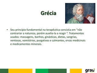 Grécia
• Seu princípio fundamental na terapêutica consistia em “não
contrariar a natureza, porém auxilia-la a reagir “. Tratamentos
usados: massagens, banhos, ginásticas, dietas, sangrias,
ventosas, vomitórios, purgativos e calmantes, ervas medicinais
e medicamentos minerais.
 