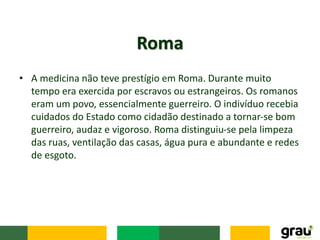 • A medicina não teve prestígio em Roma. Durante muito
tempo era exercida por escravos ou estrangeiros. Os romanos
eram um povo, essencialmente guerreiro. O indivíduo recebia
cuidados do Estado como cidadão destinado a tornar-se bom
guerreiro, audaz e vigoroso. Roma distinguiu-se pela limpeza
das ruas, ventilação das casas, água pura e abundante e redes
de esgoto.
Roma
 
