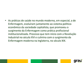 • As práticas de saúde no mundo moderno, em especial, a de
Enfermagem, evoluíram juntamente ao sistema político-
econômico da sociedade capitalista, que promoveu o
surgimento da Enfermagem como prática profissional
institucionalizada. Processo que tem início com a Revolução
Industrial no século XVI e culmina com o surgimento da
Enfermagem moderna na Inglaterra, no século XIX.
 