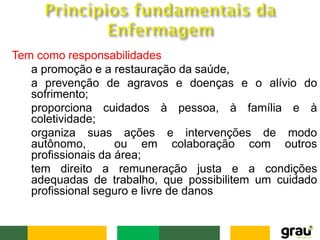 Tem como responsabilidades :
• a promoção e a restauração da saúde,
• a prevenção de agravos e doenças e o alívio do
sofrimento;
• proporciona cuidados à pessoa, à família e à
coletividade;
• organiza suas ações e intervenções de modo
autônomo, ou em colaboração com outros
profissionais da área;
• tem direito a remuneração justa e a condições
adequadas de trabalho, que possibilitem um cuidado
profissional seguro e livre de danos
 