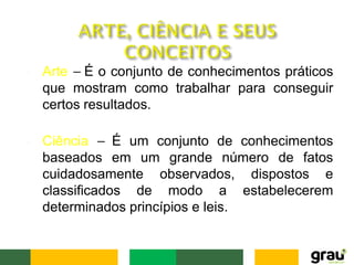 • Arte – É o conjunto de conhecimentos práticos
que mostram como trabalhar para conseguir
certos resultados.
• Ciência – É um conjunto de conhecimentos
baseados em um grande número de fatos
cuidadosamente observados, dispostos e
classificados de modo a estabelecerem
determinados princípios e leis.
 