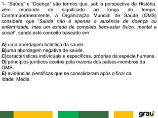 1- “Saúde” e “Doença” são termos que, sob a perspectiva da História,
vêm mudando de longo
Contemporaneamente, a
significado ao
Organização Mundial
do tempo.
de Saúde (OMS)
considera que “Saúde não é apenas a ausência de doença ou
enfermidade, mas um estado de completo bem-estar físico, mental e
social”, sendo este conceito baseado em
A) uma abordagem holística da saúde.
B)uma abordagem negativa de saúde.
C)características individuais e específicas, próprias da espécie humana.
D) princípios jurídicos aceitos pela maioria dos países-membros da
OMS.
E) evidências científicas que se consolidaram após o final da
Idade Média.
 