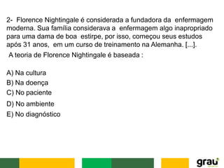 2- Florence Nightingale é considerada a fundadora da enfermagem
moderna. Sua família considerava a enfermagem algo inapropriado
para uma dama de boa estirpe, por isso, começou seus estudos
após 31 anos, em um curso de treinamento na Alemanha. [...].
A teoria de Florence Nightingale é baseada :
A) Na cultura
B) Na doença
C) No paciente
D) No ambiente
E) No diagnóstico
 