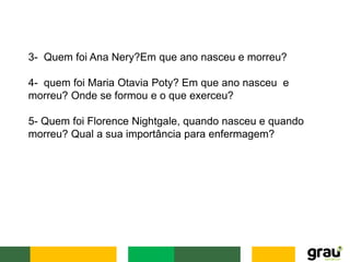3- Quem foi Ana Nery?Em que ano nasceu e morreu?
4- quem foi Maria Otavia Poty? Em que ano nasceu e
morreu? Onde se formou e o que exerceu?
5- Quem foi Florence Nightgale, quando nasceu e quando
morreu? Qual a sua importância para enfermagem?
 