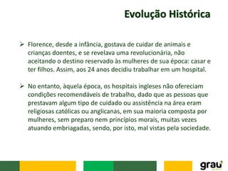 Evolução Histórica
 Florence, desde a infância, gostava de cuidar de animais e
crianças doentes, e se revelava uma revolucionária, não
aceitando o destino reservado às mulheres de sua época: casar e
ter filhos. Assim, aos 24 anos decidiu trabalhar em um hospital.
 No entanto, àquela época, os hospitais ingleses não ofereciam
condições recomendáveis de trabalho, dado que as pessoas que
prestavam algum tipo de cuidado ou assistência na área eram
religiosas católicas ou anglicanas, em sua maioria composta por
mulheres, sem preparo nem princípios morais, muitas vezes
atuando embriagadas, sendo, por isto, mal vistas pela sociedade.
 