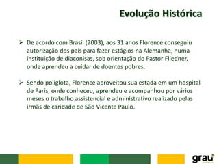 Evolução Histórica
 De acordo com Brasil (2003), aos 31 anos Florence conseguiu
autorização dos pais para fazer estágios na Alemanha, numa
instituição de diaconisas, sob orientação do Pastor Fliedner,
onde aprendeu a cuidar de doentes pobres.
 Sendo poliglota, Florence aproveitou sua estada em um hospital
de Paris, onde conheceu, aprendeu e acompanhou por vários
meses o trabalho assistencial e administrativo realizado pelas
irmãs de caridade de São Vicente Paulo.
 