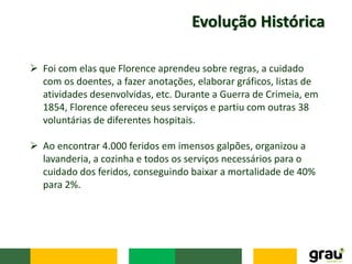 Evolução Histórica
 Foi com elas que Florence aprendeu sobre regras, a cuidado
com os doentes, a fazer anotações, elaborar gráficos, listas de
atividades desenvolvidas, etc. Durante a Guerra de Crimeia, em
1854, Florence ofereceu seus serviços e partiu com outras 38
voluntárias de diferentes hospitais.
 Ao encontrar 4.000 feridos em imensos galpões, organizou a
lavanderia, a cozinha e todos os serviços necessários para o
cuidado dos feridos, conseguindo baixar a mortalidade de 40%
para 2%.
 
