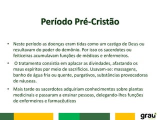 • Neste período as doenças eram tidas como um castigo de Deus ou
resultavam do poder do demônio. Por isso os sacerdotes ou
feiticeiras acumulavam funções de médicos e enfermeiros.
Período Pré-Cristão
• O tratamento consistia em aplacar as divindades, afastando os
maus espíritos por meio de sacrifícios. Usavam-se: massagens,
banho de água fria ou quente, purgativos, substâncias provocadoras
de náuseas.
• Mais tarde os sacerdotes adquiriam conhecimentos sobre plantas
medicinais e passaram a ensinar pessoas, delegando-lhes funções
de enfermeiros e farmacêuticos
 