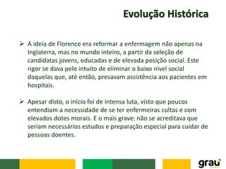 Evolução Histórica
 A ideia de Florence era reformar a enfermagem não apenas na
Inglaterra, mas no mundo inteiro, a partir da seleção de
candidatas jovens, educadas e de elevada posição social. Este
rigor se dava pelo intuito de eliminar o baixo nível social
daquelas que, até então, presavam assistência aos pacientes em
hospitais.
 Apesar disto, o início foi de intensa luta, visto que poucos
entendiam a necessidade de se ter enfermeiras cultas e com
elevados dotes morais. E o mais grave: não se acreditava que
seriam necessários estudos e preparação especial para cuidar de
pessoas doentes.
 