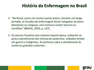 História da Enfermagem no Brasil
 “No Brasil, como em muitos outros países, durante um longo
período, as funções de enfermagem foram relegadas ao plano
doméstico ou religioso, sem nenhum caráter técnico ou
científico” (BRASIL, 2003, p. 127).
 Os poucos hospitais que existiam àquela época, voltavam-se
para o atendimento das vítimas de epidemias, soldados feridos
em guerra e indigentes. Às parteiras cabia o atendimento às
mulheres grávidas e doentes.
 