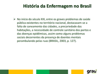 História da Enfermagem no Brasil
 No início do século XIX, entre os graves problemas de saúde
pública existentes no território nacional, destacavam-se a
falta de saneamento das cidades, a precariedade das
habitações, a necessidade de controle sanitário dos portos e
das doenças epidêmicas, assim como alguns problemas
sociais decorrentes da presença de doentes mentais
perambulando pelas ruas (BRASIL, 2003, p. 127).
 