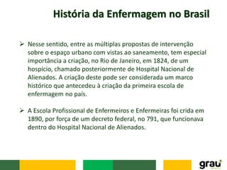 História da Enfermagem no Brasil
 Nesse sentido, entre as múltiplas propostas de intervenção
sobre o espaço urbano com vistas ao saneamento, tem especial
importância a criação, no Rio de Janeiro, em 1824, de um
hospício, chamado posteriormente de Hospital Nacional de
Alienados. A criação deste pode ser considerada um marco
histórico que antecedeu à criação da primeira escola de
enfermagem no país.
 A Escola Profissional de Enfermeiros e Enfermeiras foi crida em
1890, por força de um decreto federal, no 791, que funcionava
dentro do Hospital Nacional de Alienados.
 