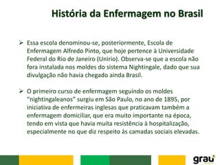 História da Enfermagem no Brasil
 Essa escola denominou-se, posteriormente, Escola de
Enfermagem Alfredo Pinto, que hoje pertence à Universidade
Federal do Rio de Janeiro (Unirio). Observa-se que a escola não
fora instalada nos moldes do sistema Nightingale, dado que sua
divulgação não havia chegado ainda Brasil.
 O primeiro curso de enfermagem seguindo os moldes
“nightingaleanos” surgiu em São Paulo, no ano de 1895, por
iniciativa de enfermeiras inglesas que praticavam também a
enfermagem domiciliar, que era muito importante na época,
tendo em vista que havia muita resistência à hospitalização,
especialmente no que diz respeito às camadas sociais elevadas.
 