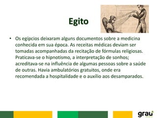 • Os egípcios deixaram alguns documentos sobre a medicina
conhecida em sua época. As receitas médicas deviam ser
tomadas acompanhadas da recitação de fórmulas religiosas.
Praticava-se o hipnotismo, a interpretação de sonhos;
acreditava-se na influência de algumas pessoas sobre a saúde
de outras. Havia ambulatórios gratuitos, onde era
recomendada a hospitalidade e o auxílio aos desamparados.
Egito
 