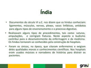 • Documentos do século VI a.C. nos dizem que os hindus conheciam:
ligamentos, músculos, nervos, plexos, vasos linfáticos, antídotos
para alguns tipos de envenenamento e o processo digestivo.
Índia
• Realizavam alguns tipos de procedimentos, tais como: suturas,
amputações, e corrigiam fraturas. Neste aspecto o budismo
contribui para o desenvolvimento da enfermagem e da medicina.
Os hindus tornaram-se conhecidos pela construção de hospitais.
• Foram os únicos, na época, que citaram enfermeiros e exigiam
deles qualidades morais e conhecimentos científicos. Nos hospitais
eram usados músicos e narradores de histórias para distrair os
pacientes.
 