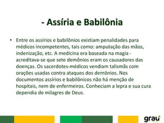 • Entre os assírios e babilônios existiam penalidades para
médicos incompetentes, tais como: amputação das mãos,
indenização, etc. A medicina era baseada na magia -
acreditava-se que sete demônios eram os causadores das
doenças. Os sacerdotes-médicos vendiam talismãs com
orações usadas contra ataques dos demônios. Nos
documentos assírios e babilônicos não há menção de
hospitais, nem de enfermeiros. Conheciam a lepra e sua cura
dependia de milagres de Deus.
- Assíria e Babilônia
 