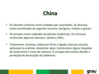 • Os doentes chineses eram cuidados por sacerdotes. As doenças
eram classificadas da seguinte maneira: benignas, médias e graves.
China
• Tratamento: anemias, indicavam ferro e fígado; doenças da pele,
aplicavam o arsênico. Anestesia: ópio. Construíram alguns hospitais
de isolamento e casas de repouso. A cirurgia não evoluiu devido a
proibição da dissecação de cadáveres.
• Os templos eram rodeados de plantas medicinais. Os chineses
conheciam algumas doenças: varíola e sífilis.
 