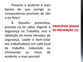Prevenir o acidente é mais
barato do que corrigir as
consequências possíveis de não
o ter feito!
A filosofia preventiva,
prevista na lei sobre Higiene e
Segurança no Trabalho, visa a
obtenção de níveis elevados de
segurança, saúde e bem-estar
dos trabalhadores em cada local
de trabalho, reduzindo ou
eliminando os riscos de
acidente, o mais possível.
 