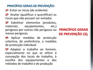 PRINCÍPIOS GERAIS DE PREVENÇÃO:PRINCÍPIOS GERAIS DE PREVENÇÃO:
1º1º Evitar os riscos (de acidente)
2º2º Avaliar (qualificar e quantificar) os
riscos que não possam ser evitados
3º3º Substituir elementos (produtos,
materiais, equipamentos, etc,)
perigosos por outros não perigosos ou
menos perigosos
4º4º Aplicar medidas de protecção
colectiva, de preferência, a medidas
de protecção individual
5º5º Adaptar o trabalho ao homem,
especialmente no que se refere à
concepção dos locais de trabalho, à
escolha dos equipamentos e dos
métodos de trabalho e de produção
 