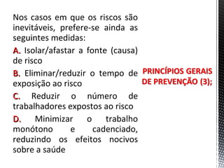 Nos casos em que os riscos são
inevitáveis, prefere-se ainda as
seguintes medidas:
A.A. Isolar/afastar a fonte (causa)
de risco
B.B. Eliminar/reduzir o tempo de
exposição ao risco
C.C. Reduzir o número de
trabalhadores expostos ao risco
D.D. Minimizar o trabalho
monótono e cadenciado,
reduzindo os efeitos nocivos
sobre a saúde
 