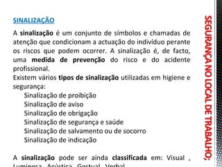 SINALIZAÇÃO
A sinalização é um conjunto de símbolos e chamadas de
atenção que condicionam a actuação do indivíduo perante
os riscos que podem ocorrer. A sinalização é, de facto,
uma medida de prevenção do risco e do acidente
profissional.
Existem vários tipos de sinalização utilizadas em higiene e
segurança:
Sinalização de proibição
Sinalização de aviso
Sinalização de obrigação
Sinalização de segurança e saúde
Sinalização de salvamento ou de socorro
Sinalização de indicação
A sinalização pode ser ainda classificada em: Visual ,
 
