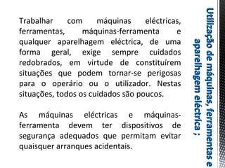 Utilizaçãodemáquinas,ferramentaseUtilizaçãodemáquinas,ferramentase
aparelhagemeléctrica;aparelhagemeléctrica;
Trabalhar com máquinas eléctricas,
ferramentas, máquinas-ferramenta e
qualquer aparelhagem eléctrica, de uma
forma geral, exige sempre cuidados
redobrados, em virtude de constituírem
situações que podem tornar-se perigosas
para o operário ou o utilizador. Nestas
situações, todos os cuidados são poucos.
As máquinas eléctricas e máquinas-
ferramenta devem ter dispositivos de
segurança adequados que permitam evitar
quaisquer arranques acidentais.
 