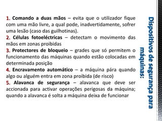 DispositivosdesegurançaparaDispositivosdesegurançapara
máquinas:máquinas:
1.1. Comando a duas mãos – evita que o utilizador fique
com uma mão livre, a qual pode, inadvertidamente, sofrer
uma lesão (caso das guilhotinas).
2.2. Células fotoeléctricas – detectam o movimento das
mãos em zonas proibidas
3.3. Protectores de bloqueio – grades que só permitem o
funcionamento das máquinas quando estão colocadas em
determinada posição
4.4. Encravamento automático – a máquina pára quando
algo ou alguém entra em zona proibida (de risco)
5.5. Alavanca de segurança – alavanca que deve ser
accionada para activar operações perigosas da máquina;
quando a alavanca é solta a máquina deixa de funcionar
 