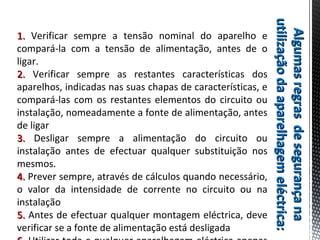 AlgumasregrasdesegurançanaAlgumasregrasdesegurançana
utilizaçãodaaparelhagemeléctrica:utilizaçãodaaparelhagemeléctrica:
1.1. Verificar sempre a tensão nominal do aparelho e
compará-la com a tensão de alimentação, antes de o
ligar.
2.2. Verificar sempre as restantes características dos
aparelhos, indicadas nas suas chapas de características, e
compará-las com os restantes elementos do circuito ou
instalação, nomeadamente a fonte de alimentação, antes
de ligar
3.3. Desligar sempre a alimentação do circuito ou
instalação antes de efectuar qualquer substituição nos
mesmos.
4.4. Prever sempre, através de cálculos quando necessário,
o valor da intensidade de corrente no circuito ou na
instalação
5.5. Antes de efectuar qualquer montagem eléctrica, deve
verificar se a fonte de alimentação está desligada
 