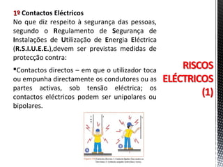 1º1º Contactos Eléctricos
No que diz respeito à segurança das pessoas,
segundo o Regulamento de Segurança de
Instalações de Utilização de Energia Eléctrica
(R.S.I.U.E.E.),devem ser previstas medidas de
protecção contra:
Contactos directos – em que o utilizador toca
ou empunha directamente os condutores ou as
partes activas, sob tensão eléctrica; os
contactos eléctricos podem ser unipolares ou
bipolares.
 