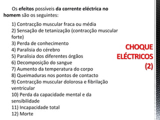 Os efeitos possíveis da corrente eléctrica no
homem são os seguintes:
1) Contracção muscular fraca ou média
2) Sensação de tetanização (contracção muscular
forte)
3) Perda de conhecimento
4) Paralisia do cérebro
5) Paralisia dos diferentes órgãos
6) Decomposição do sangue
7) Aumento da temperatura do corpo
8) Queimaduras nos pontos de contacto
9) Contracção muscular dolorosa e fibrilação
ventricular
10) Perda da capacidade mental e da
sensibilidade
11) Incapacidade total
12) Morte
 