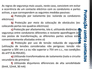 ProtecçãocontracontactosProtecçãocontracontactos
directosdirectos
As regras de segurança mais usuais, neste caso, consistem em evitar
a ocorrência de um contacto eléctrico com os condutores e partes
activas, a que correspondem as seguintes medidas passivas:
a)a) Protecção por isolamento (ex: isolando os condutores
eléctricos)
b)b) Protecção por meio da colocação de obstáculos (ex:
colocando portas nos quadros eléctricos)
c)c) Protecção por afastamento, isto é, utilizando distâncias de
segurança entre condutores diferentes e restante aparelhagem (ex:
nos postos de transformação, as diferentes partes activas estão
convenientemente afastadas entre si)
d)d) Protecção por uso de tensão reduzida de segurança
(utilização de tensões consideradas não perigosas: tensão não
superior a 50V em c.a ou não superior a 75V em c.c., nas condições
do artº 8 do RSIUEE).
e)e) Utilizando transformadores de isolamento (isola o circuito
secundário do primário)
f)f) Utilizando disjuntores diferenciais de alta sensibilidade
(6mA, 12mA, 30 mA)
 