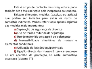 Protecçãocontracontactosindirectos:Protecçãocontracontactosindirectos:
Este é o tipo de contacto mais frequente e pode
também ser o mais perigoso pelo inesperado da situação.
Existem diferentes medidas (passivas ou activas)
que podem ser tomadas para evitar os riscos de
contactos indirectos. Vamos referir aqui apenas algumas
das medidas mais importantes:
a)a) Separação de segurança de circuitos
b)b) Uso de tensão reduzida de segurança
c)c) Uso de materiais de classe II de isolamento
d)d) Inacessibilidade simultânea de massas e
elementos condutores
e)e) Utilização de ligações equipotenciais
f)f) Ligação directa das massas à terra e emprego
de um aparelho de protecção de corte automático
associado (sistema TT)
 